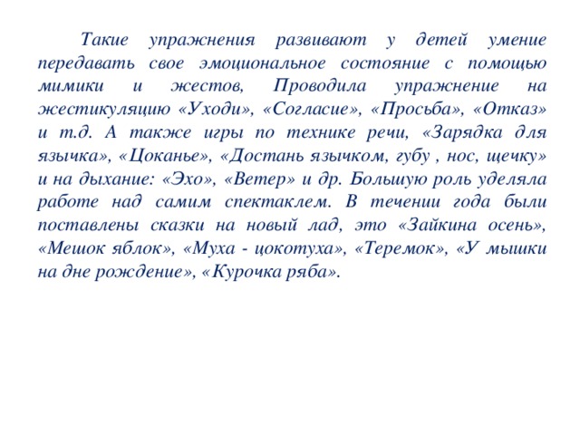 Такие упражнения развивают у детей умение передавать свое эмоциональное состояние с помощью мимики и жестов, Проводила упражнение на жестикуляцию «Уходи», «Согласие», «Просьба», «Отказ» и т.д. А также игры по технике речи, «Зарядка для язычка», «Цоканье», «Достань язычком, губу , нос, щечку» и на дыхание: «Эхо», «Ветер» и др. Большую роль уделяла работе над самим спектаклем. В течении года были поставлены сказки на новый лад, это «Зайкина осень», «Мешок яблок», «Муха - цокотуха», «Теремок», «У мышки на дне рождение», «Курочка ряба».