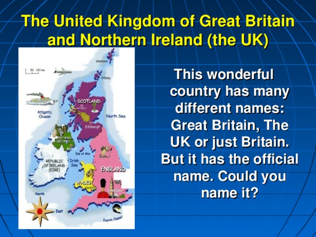The United Kingdom of Great Britain and Northern Ireland (the UK)   This wonderful country has many different names: Great Britain, The UK or just Britain. But it has the official name. Could you name it?