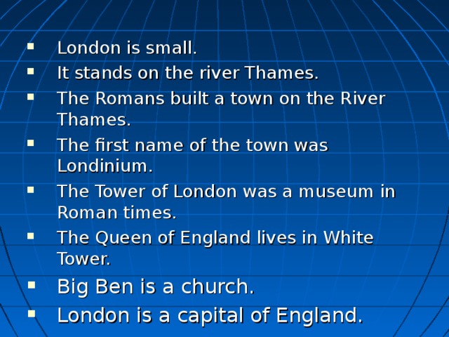 London is small. It stands on the river Thames. The Romans built a town on the River Thames. The first name of the town was Londinium.  The Tower of London was a museum in Roman times.  The Queen of England lives in White Tower.  Big Ben is a church.  London is a capital of England.