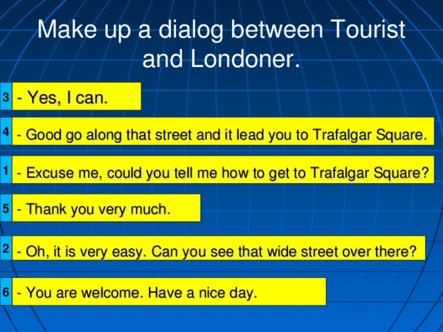 Make up a dialog between Tourist and Londoner. - Yes, I can. 3 4 - Good go along that street and it lead you to Trafalgar Square. 1 - Excuse me, could you tell me how to get to Trafalgar Square? 5 - Thank you very much. 2 - Oh, it is very easy. Can you see that wide street over there? - You are welcome. Have a nice day. 6