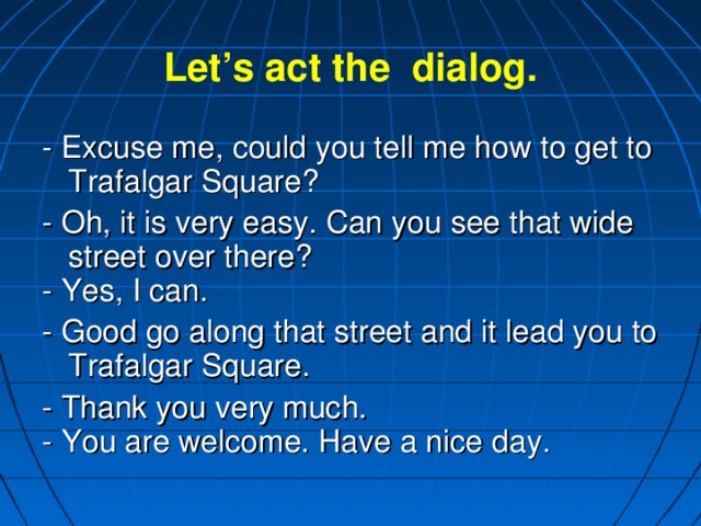 Let’s act the dialog. - Excuse me, could you tell me how to get to Trafalgar Square? - Oh, it is very easy. Can you see that wide street over there? - Yes, I can. - Good go along that street and it lead you to Trafalgar Square. - Thank you very much. - You are welcome. Have a nice day.