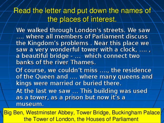 Read the letter and put down the names of the places of interest.   We walked through London's streets. We saw …. where all members of Parliament discuss the Kingdom’s problems . Near this place we saw a very wonderful tower with a clock, …. , a beautiful bridge - … which connect two banks of the river Thames.  Of course, we couldn’t miss …., the residence of the Queen and …. where many queens and kings were married or buried there.   At the last we saw … This building was used as a tower, as a prison but now it’s a museum.  Big Ben, Westminster Abbey, Tower Bridge, Buckingham Palace, the Tower of London, the Houses of Parliament