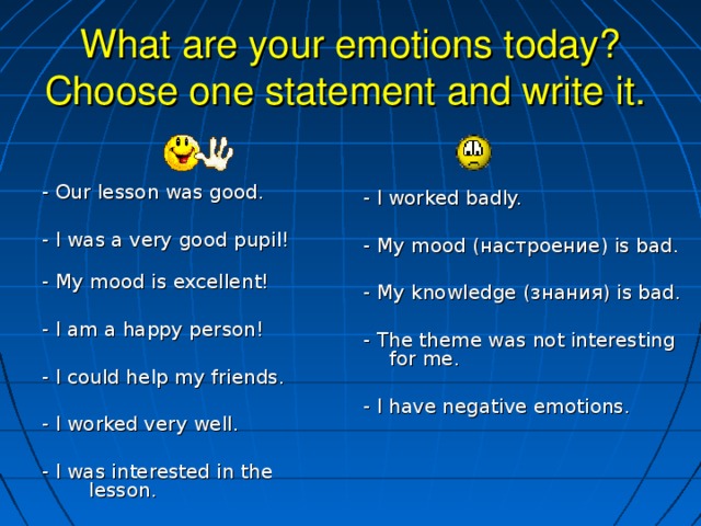 What are your emotions today? Choose one statement and write it.    - Our lesson was good. - I was a very good pupil!   - My mood is excellent! - I am a happy person! - I could help my friends. - I worked very well. - I was interested in the lesson. - I worked badly. - My mood (настроение) is bad. - My knowledge ( знания) is bad. - The theme was not interesting for me. - I have negative emotions.