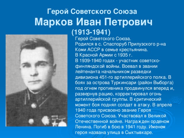 Герой Советского Союза  Марков Иван Петрович  (1913-1941)  Герой Советского Союза. Родился в с. Спаспоруб Прилузского р-на Коми АССР в семье крестьянина. В Красной Армии с 1935 г. В 1939-1940 годах - участник советско-финляндской войны. Воевал в звании лейтенанта начальником разведки дивизиона 451-го артиллерийского полка. В боях за острова Туркинсари (район Выборга) под огнем противника продвинулся вперед и, развернув рацию, корректировал огонь артиллерийской группы. В критический момент боя поднял солдат в атаку. В апреле 1940 года присвоено звание Героя Советского Союза. Участвовал в Великой Отечественной войне. Награжден орденом Ленина. Погиб в бою в 1941 году. Именем героя названа улица в Сыктывкаре.