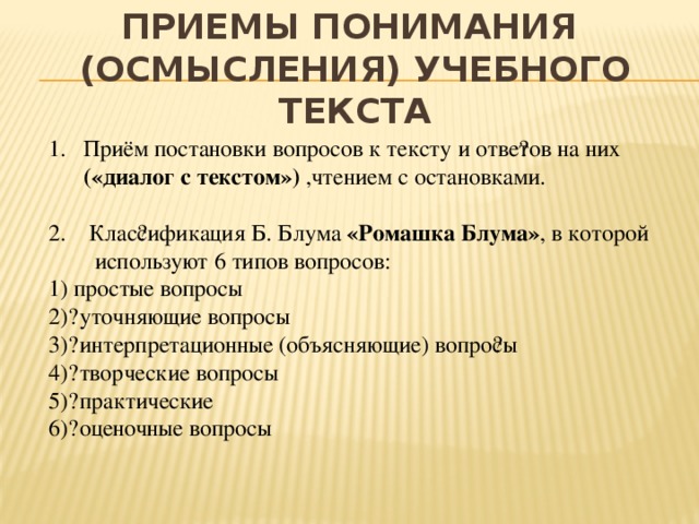 приемы понимания  (осмысления) учебного текста Приём постановки вопросов к тексту и отве​тов на них («диалог с текстом») ,чтением с остановками. 2. Клас​сификация Б. Блума «Ромашка Блума» , в которой используют 6 типов вопросов: 1) простые вопросы 2)​  уточняющие вопросы 3)​  интерпретационные (объясняющие) вопро​сы 4)​  творческие вопросы 5)​  практические 6)​  оценочные вопросы