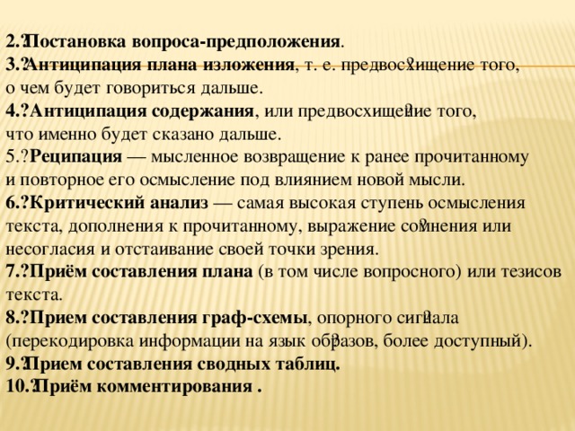 2.​ Постановка вопроса-предположения . 3.​ Антиципация плана изложения , т. е. предвос​хищение того, о чем будет говориться дальше. 4.​  Антиципация содержания , или предвосхище​ние того, что именно будет сказано дальше. 5.​  Реципация — мысленное возвращение к ранее прочитанному и повторное его осмысление под влиянием новой мысли. 6.​  Критический анализ — самая высокая ступень осмысления текста, дополнения к прочитанному, выражение со​мнения или несогласия и отстаивание своей точки зрения. 7.​  Приём составления плана (в том числе вопросного) или тезисов текста. 8.​  Прием составления граф-схемы , опорного сиг​нала (перекодировка информации на язык об​разов, более доступный). 9.​ Прием составления сводных таблиц. 10.​ Приём комментирования .