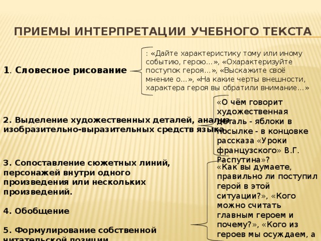 приемы интерпретации учебного текста : «Дайте характеристику тому или иному событию, герою…», «Охарактеризуйте поступок героя…», «Выскажите своё мнение о…», «На какие черты внешности, характера героя вы обратили внимание…»  1 . Словесное рисование   «О чём говорит художественная деталь - яблоки в посылке - в концовке рассказа «Уроки французского» В.Г. Распутина»? 2. Выделение художественных деталей, анализ изобразительно-выразительных средств языка.     3. Сопоставление сюжетных линий, персонажей внутри одного произведения или нескольких произведений.   4. Обобщение  5. Формулирование собственной читательской позиции.    «Как вы думаете, правильно ли поступил герой в этой ситуации?», «Кого можно считать главным героем и почему?», «Кого из героев мы осуждаем, а кем восхищаемся?»