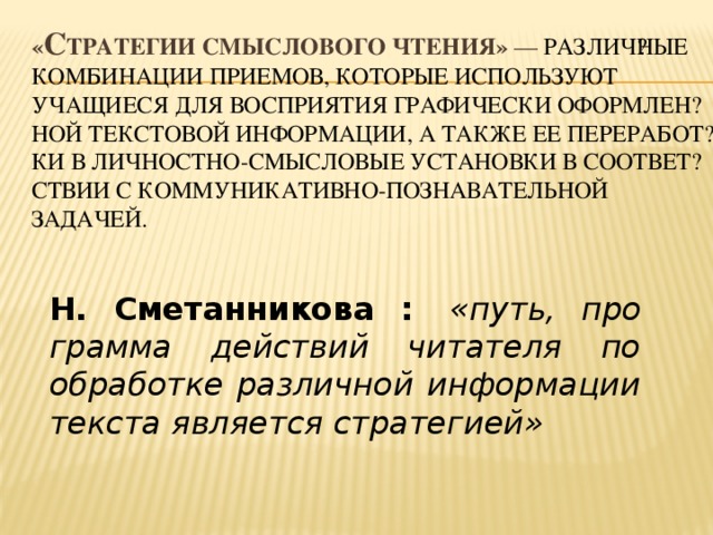 « С тратегии смыслового чтения» — различ​ные комбинации приемов, которые используют учащиеся для восприятия графически оформлен​ной текстовой информации, а также ее переработ​ки в личностно-смысловые установки в соответ​ствии с коммуникативно-познавательной задачей. Н. Сметанникова :   «путь, про​грамма действий читателя по обработке различ​ной информации текста является стратегией»