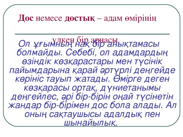 Дос немесе достық – адам өмірінің  үлкен бір арнасы.   Ол ұғымның нақ бір анықтамасы болмайды. Себебі, ол адамдардың өзіндік көзқарастары мен түсінік пайымдарына қарай әртүрлі деңгейде көрініс тауып жатады. Өмірге деген көзқарасы ортақ, дүниетанымы деңгейлес, әрі бір-бірін оңай түсінетін жандар бір-бірімен дос бола алады. Ал оның сақтаушысы адалдық пен шынайылық.