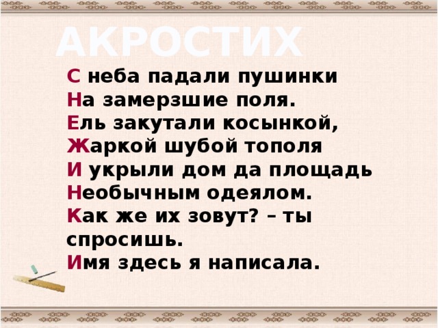 АКРОСТИХ С неба падали пушинки  Н а замерзшие поля.  Е ль закутали косынкой,  Ж аркой шубой тополя  И укрыли дом да площадь  Н еобычным одеялом.  К ак же их зовут? – ты спросишь.  И мя здесь я написала.