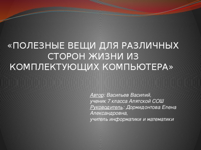 «ПОЛЕЗНЫЕ ВЕЩИ ДЛЯ РАЗЛИЧНЫХ СТОРОН ЖИЗНИ ИЗ КОМПЛЕКТУЮЩИХ КОМПЬЮТЕРА» Автор : Васильев Василий, ученик 7 класса Алятской СОШ Руководитель : Дормидонтова Елена Александровна, учитель информатики и математики