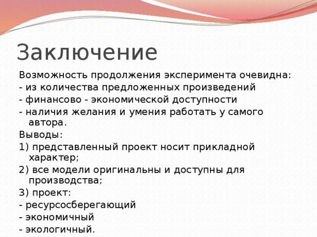 Заключение Возможность продолжения эксперимента очевидна: - из количества предложенных произведений - финансово - экономической доступности - наличия желания и умения работать у самого автора. Выводы: 1) представленный проект носит прикладной характер; 2) все модели оригинальны и доступны для производства; 3) проект: - ресурсосберегающий - экономичный - экологичный.