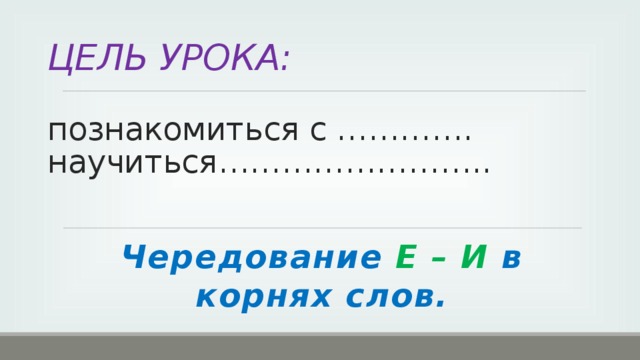 ЦЕЛЬ УРОКА:   познакомиться с ………….  научиться…………………….. Чередование Е – И в корнях слов.