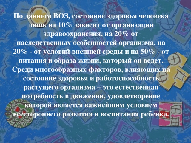 По данным ВОЗ, состояние здоровья человека лишь на 10% зависит от организации здравоохранения, на 20% от наследственных особенностей организма, на 20% - от условий внешней среды и на 50% - от питания и образа жизни, который он ведет. Среди многообразных факторов, влияющих на состояние здоровья и работоспособность растущего организма – это естественная потребность в движении, удовлетворение которой является важнейшим условием всестороннего развития и воспитания ребенка.