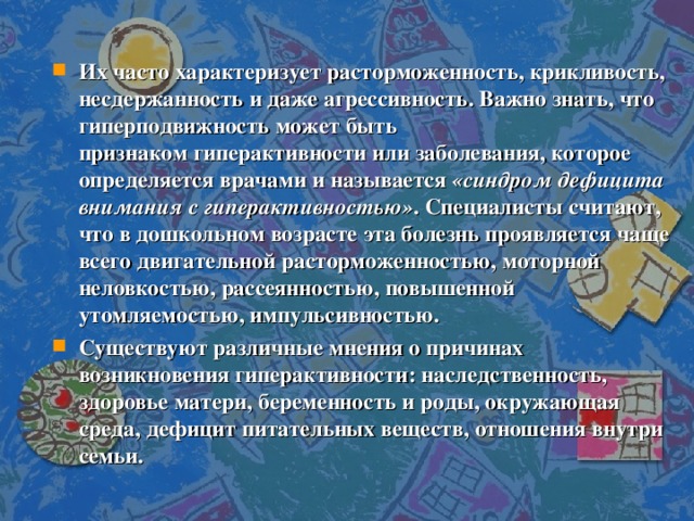 Их часто характеризует расторможенность, крикливость, несдержанность и даже агрессивность. Важно знать, что гиперподвижность может быть признаком гиперактивности или заболевания, которое определяется врачами и называется  «синдром дефицита внимания с гиперактивностью» . Специалисты считают, что в дошкольном возрасте эта болезнь проявляется чаще всего двигательной расторможенностью, моторной неловкостью, рассеянностью, повышенной утомляемостью, импульсивностью. Существуют различные мнения о причинах возникновения гиперактивности: наследственность, здоровье матери, беременность и роды, окружающая среда, дефицит питательных веществ, отношения внутри семьи.