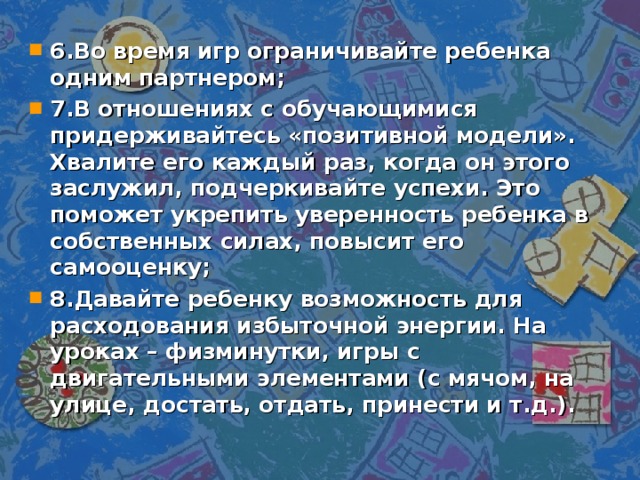 6.Во время игр ограничивайте ребенка одним партнером; 7.В отношениях с обучающимися придерживайтесь «позитивной модели». Хвалите его каждый раз, когда он этого заслужил, подчеркивайте успехи. Это поможет укрепить уверенность ребенка в собственных силах, повысит его самооценку; 8.Давайте ребенку возможность для расходования избыточной энергии. На уроках – физминутки, игры с двигательными элементами (с мячом, на улице, достать, отдать, принести и т.д.).