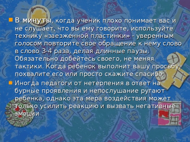 В минуты , когда ученик плохо понимает вас и не слушает, что вы ему говорите, используйте технику «заезженной пластинки» - уверенным голосом повторите свое обращение к нему слово в слово 3-4 раза, делая длинные паузы. Обязательно добейтесь своего, не меняя тактики. Когда ребенок выполнит вашу просьбу, похвалите его или просто скажите спасибо; Иногда педагоги от нетерпения в ответ на бурные проявления и непослушание ругают ребенка, однако эта мера воздействия может только усилить реакцию и вызвать негативные эмоции