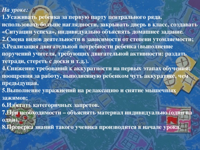 На уроке: 1.Усаживать ребенка за первую парту центрального ряда, использовать больше наглядности, закрывать дверь в класс, создавать «Ситуации успеха», индивидуально объяснять домашнее задание. 2.Смена видов деятельности в зависимости от степени утомляемости; 3.Реализация двигательной потребности ребенка (выполнение поручений учителя, требующих двигательной активности: раздать тетради, стереть с доски и т.д.). 4.Снижение требований к аккуратности на первых этапах обучения; поощрения за работу, выполненную ребенком чуть аккуратнее, чем предыдущая. 5.Выполнение упражнений на релаксацию и снятие мышечных зажимов; 6.Избегать категоричных запретов. 7.При необходимости – объяснять материал индивидуально (один на один). 8.Проверка знаний такого ученика производится в начале урока.