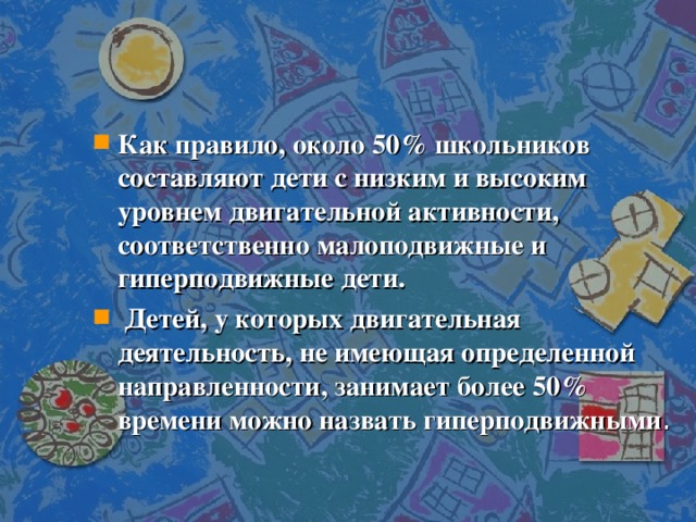 Как правило, около 50% школьников составляют дети с низким и высоким уровнем двигательной активности, соответственно малоподвижные и гиперподвижные дети.   Детей, у которых двигательная деятельность, не имеющая определенной направленности, занимает более 50% времени можно назвать гиперподвижными .