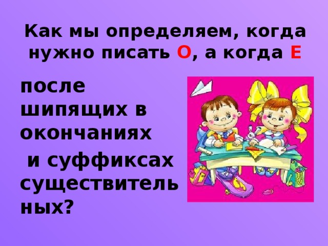 Как мы определяем, когда нужно писать О , а когда Е после шипящих в окончаниях  и суффиксах существительных?