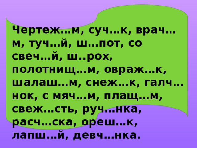 Чертеж…м, суч…к, врач…м, туч…й, ш…пот, со свеч…й, ш..рох, полотнищ…м, овраж…к, шалаш…м, снеж…к, галч…нок, с мяч…м, плащ…м, свеж…сть, руч…нка, расч…ска, ореш…к, лапш…й, девч…нка.