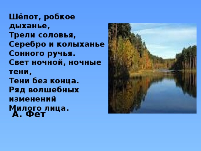 Шёпот, робкое дыханье,  Трели соловья,  Серебро и колыханье  Сонного ручья.  Свет ночной, ночные тени,  Тени без конца.  Ряд волшебных изменений  Милого лица. А. Фет