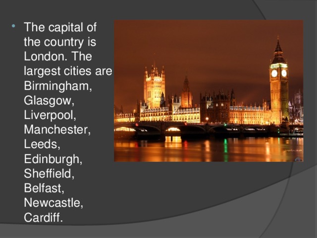 The capital of the country is London. The largest cities are Birmingham, Glasgow, Liverpool, Manchester, Leeds, Edinburgh, Sheffield, Belfast, Newcastle, Cardiff.
