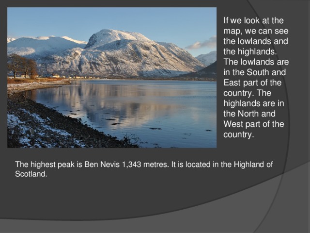 If we look at the map, we can see the lowlands and the highlands. The lowlands are in the South and East part of the country. The highlands are in the North and West part of the country. The highest peak is Ben Nevis 1,343 metres. It is located in the Highland of Scotland.