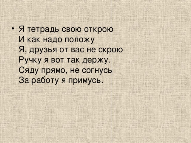 Я тетрадь свою открою   И как надо положу   Я, друзья от вас не скрою   Ручку я вот так держу.   Сяду прямо, не согнусь   За работу я примусь. 