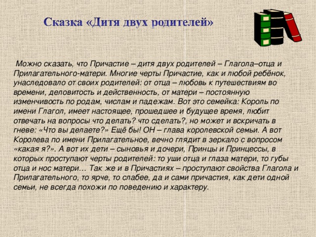 Можно сказать, что Причастие – дитя двух родителей – Глагола–отца и Прилагательного-матери. Многие черты Причастие, как и любой ребёнок, унаследовало от своих родителей: от отца – любовь к путешествиям во времени, деловитость и действенность, от матери – постоянную изменчивость по родам, числам и падежам. Вот это семейка: Король по имени Глагол, имеет настоящее, прошедшее и будущее время, любит отвечать на вопросы что делать? что сделать?, но может и вскричать в гневе: «Что вы делаете?» Ещё бы! ОН – глава королевской семьи. А вот Королева по имени Прилагательное, вечно глядит в зеркало с вопросом «какая я?». А вот их дети – сыновья и дочери, Принцы и Принцессы, в которых проступают черты родителей: то уши отца и глаза матери, то губы отца и нос матери… Так же и в Причастиях – проступают свойства Глагола и Прилагательного, то ярче, то слабее, да и сами причастия, как дети одной семьи, не всегда похожи по поведению и характеру.