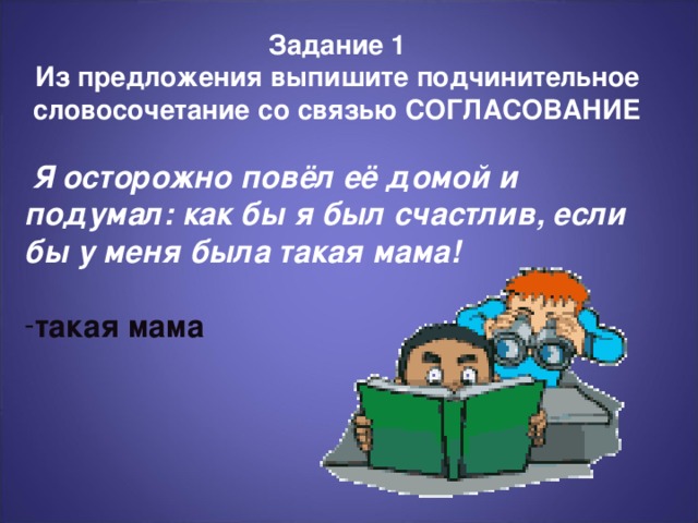 Задание 1 Из предложения выпишите подчинительное словосочетание со связью СОГЛАСОВАНИЕ  Я осторожно повёл её домой и подумал: как бы я был счастлив, если бы у меня была такая мама!  такая мама В завершение повторите предлагаемые действия и их преимущества. Говорите убежденно и уверенно, и вы продадите свои идеи.