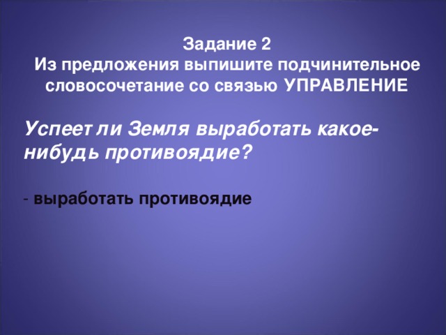 Задание 2 Из предложения выпишите подчинительное словосочетание со связью УПРАВЛЕНИЕ  Успеет ли Земля выработать какое-нибудь противоядие?  - выработать противоядие В завершение повторите предлагаемые действия и их преимущества. Говорите убежденно и уверенно, и вы продадите свои идеи.