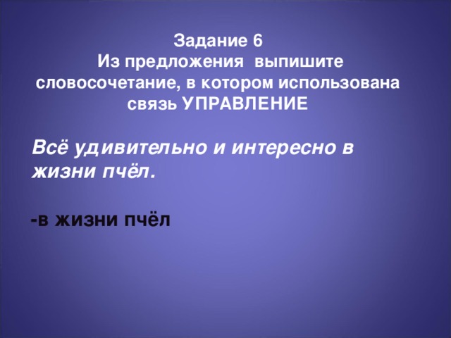 Задание 6  Из предложения выпишите словосочетание, в котором использована связь УПРАВЛЕНИЕ Всё удивительно и интересно в жизни пчёл.  -в жизни пчёл