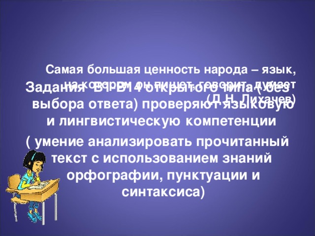 Самая большая ценность народа – язык,  на котором он пишет, говорит, думает      (Д.Н. Лихачев)   Задания В1-В14 открытого типа ( без выбора ответа) проверяют языковую и лингвистическую компетенции ( умение анализировать прочитанный текст с использованием знаний орфографии, пунктуации и синтаксиса)