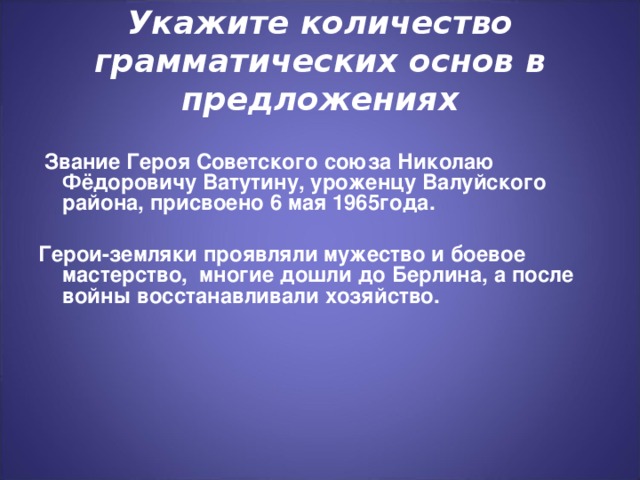 Укажите количество грамматических основ в предложениях  Звание Героя Советского союза Николаю Фёдоровичу Ватутину, уроженцу Валуйского района, присвоено 6 мая 1965года.  Герои-земляки проявляли мужество и боевое мастерство, многие дошли до Берлина, а после войны восстанавливали хозяйство.