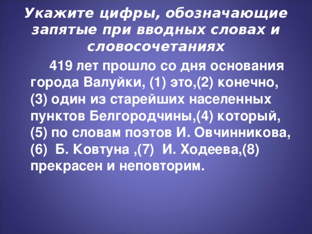 Укажите цифры, обозначающие запятые при вводных словах и словосочетаниях  419 лет прошло со дня основания города Валуйки, (1) это,(2) конечно,(3) один из старейших населенных пунктов Белгородчины,(4) который,(5) по словам поэтов И. Овчинникова,(6) Б. Ковтуна ,(7) И. Ходеева,(8) прекрасен и неповторим.