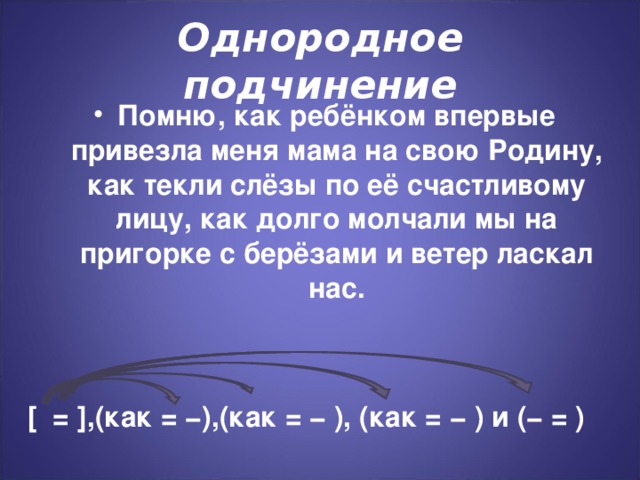 Однородное подчинение Помню, как ребёнком впервые привезла меня мама на свою Родину, как текли слёзы по её счастливому лицу, как долго молчали мы на пригорке с берёзами и ветер ласкал нас. [ = ],(как = −),(как = − ), (как = − ) и (− = )