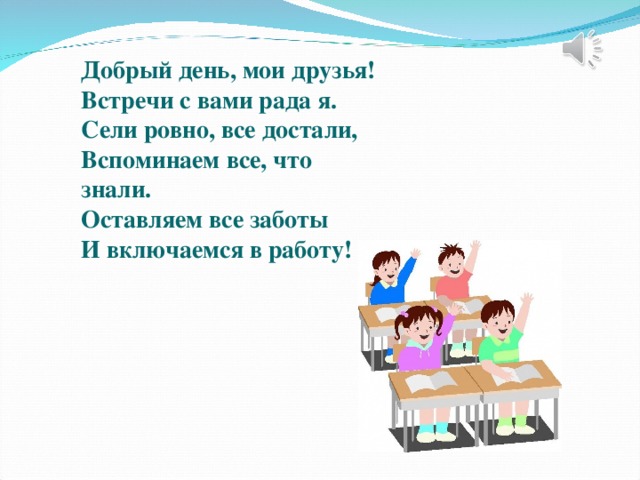 Добрый день, мои друзья! Встречи с вами рада я. Сели ровно, все достали, Вспоминаем все, что знали. Оставляем все заботы И включаемся в работу!