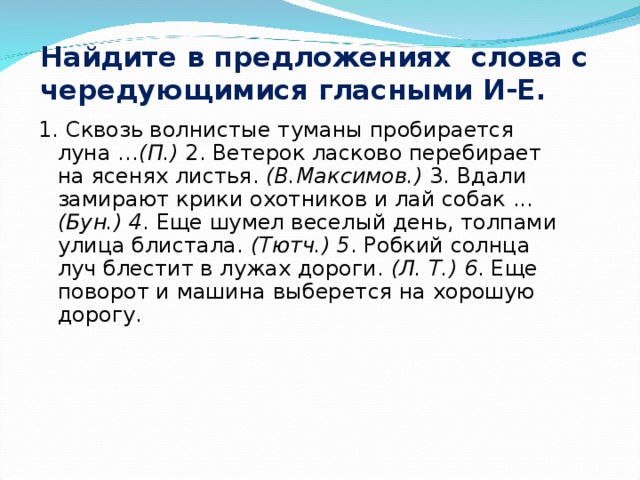 Найдите в предложениях слова с чередующимися гласными И-Е. 1. Сквозь волнистые туманы пробирается луна … (П.) 2. Ветерок ласково перебирает на ясенях листья. (В.Макси­мов.) 3. Вдали замирают крики охотников и лай собак ... (Бун.) 4 . Еще шумел веселый день, толпами улица блистала. (Тютч.) 5 . Робкий солнца луч блестит в лужах дороги. (Л. Т.) 6 . Еще поворот и машина выберется на хорошую дорогу.