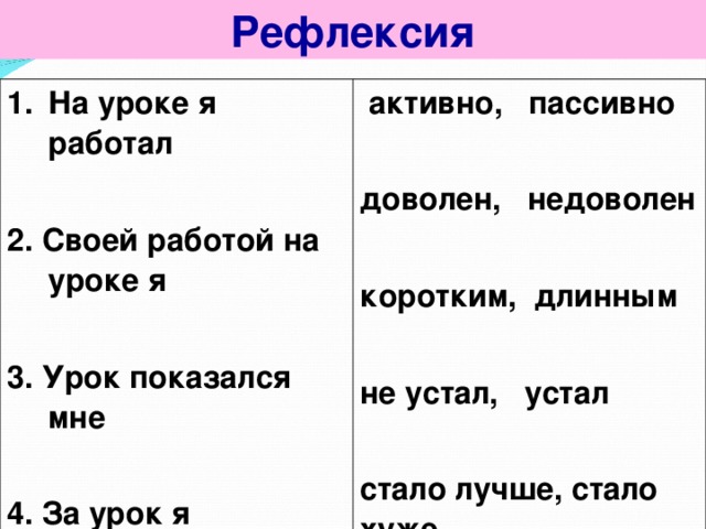 Рефлексия На уроке я работал  2. Своей работой на уроке я  3. Урок показался мне  4. За урок я  5. Мое настроение  6. Материал урока для меня был   активно, пассивно  доволен, недоволен  коротким, длинным  не устал, устал  стало лучше, стало хуже  понятен, непонятен интересен, скучен полезен, бесполезен