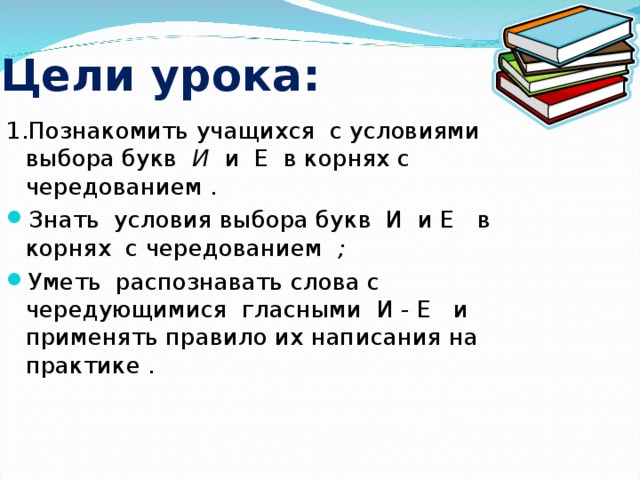 Цели урока: 1.Познакомить учащихся с условиями выбора букв И и Е в корнях с чередованием .