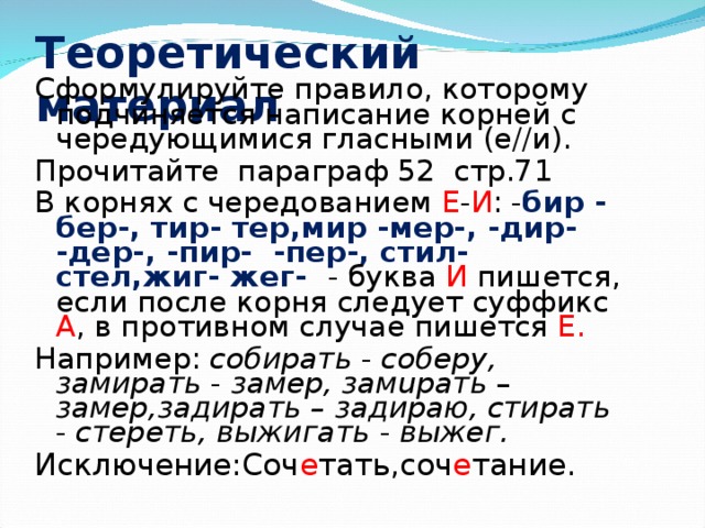 Теоретический материал Сформулируйте правило, которому подчиняется написание корней с чередующимися гласными (е//и). Прочитайте параграф 52 стр.71 В корнях с чередованием Е - И : - бир - бер-, тиp- тер,мир -мер-, -дир- -дер-, -пир- -пер-, стил- стел,жиг- жег- - буква И пишется, если после корня следует суффикс А , в противном случае пишется Е.  Например: собирать - соберу, замирать - замер, замuрать – замер,задирать – задираю, стирать - стереть, выжигать - выжег. Исключение:Соч е тать,соч е тание.