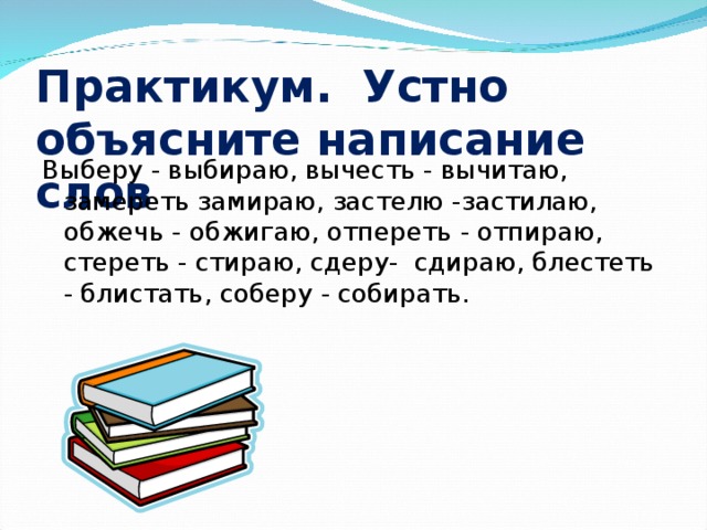 Практикум. Устно объясните написание слов Выберу - выбираю, вычесть - вычитаю, замереть замираю, застелю -застилаю, обжечь - обжигаю, отпереть - отпираю, стереть - стираю, сдеру- сдираю, блестеть - блистать, соберу - собирать.