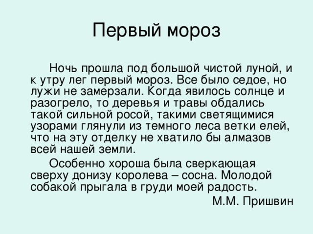 Ночь прошла под большой чистой луной, и к утру лег первый мороз. Все было седое, но лужи не замерзали. Когда явилось солнце и разогрело, то деревья и травы обдались такой сильной росой, такими светящимися узорами глянули из темного леса ветки елей, что на эту отделку не хватило бы алмазов всей нашей земли.  Особенно хороша была сверкающая сверху донизу королева – сосна. Молодой собакой прыгала в груди моей радость.  М.М. Пришвин