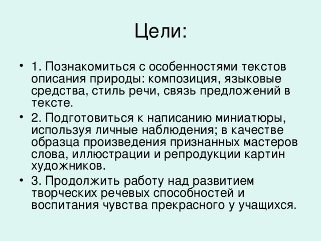 1. Познакомиться с особенностями текстов описания природы: композиция, языковые средства, стиль речи, связь предложений в тексте. 2. Подготовиться к написанию миниатюры, используя личные наблюдения; в качестве образца произведения признанных мастеров слова, иллюстрации и репродукции картин художников. 3. Продолжить работу над развитием творческих речевых способностей и воспитания чувства прекрасного у учащихся.