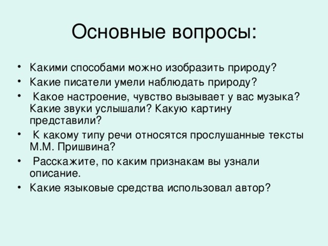 Какими способами можно изобразить природу? Какие писатели умели наблюдать природу?  Какое настроение, чувство вызывает у вас музыка? Какие звуки услышали? Какую картину представили?  К какому типу речи относятся прослушанные тексты М.М. Пришвина?  Расскажите, по каким признакам вы узнали описание. Какие языковые средства использовал автор?