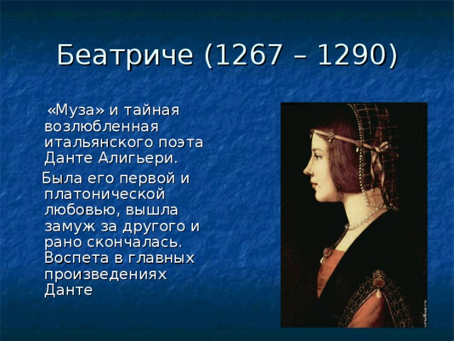Беатриче (1267 – 1290)  «Муза» и тайная возлюбленная итальянского поэта Данте Алигьери.  Была его первой и платонической любовью, вышла замуж за другого и рано скончалась. Воспета в главных произведениях Данте