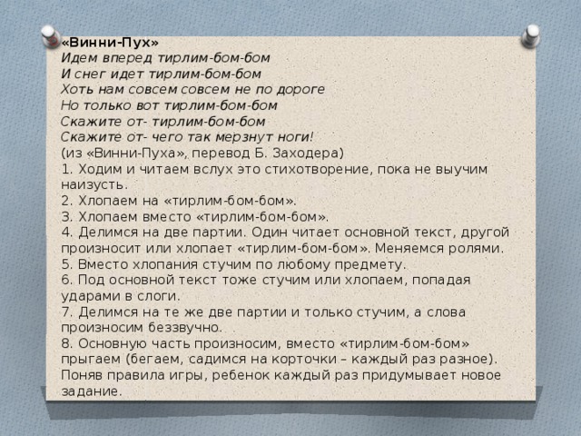 «Винни-Пух»  Идем вперед тирлим-бом-бом  И снег идет тирлим-бом-бом  Хоть нам совсем совсем не по дороге  Но только вот тирлим-бом-бом  Скажите от- тирлим-бом-бом  Скажите от- чего так мерзнут ноги!   (из «Винни-Пуха», перевод Б. Заходера)  1. Ходим и читаем вслух это стихотворение, пока не выучим наизусть.  2. Хлопаем на «тирлим-бом-бом».  3. Хлопаем вместо «тирлим-бом-бом».  4. Делимся на две партии. Один читает основной текст, другой произносит или хлопает «тирлим-бом-бом». Меняемся ролями.  5. Вместо хлопания стучим по любому предмету.  6. Под основной текст тоже стучим или хлопаем, попадая ударами в слоги.  7. Делимся на те же две партии и только стучим, а слова произносим беззвучно.  8. Основную часть произносим, вместо «тирлим-бом-бом» прыгаем (бегаем, садимся на корточки – каждый раз разное). Поняв правила игры, ребенок каждый раз придумывает новое задание.