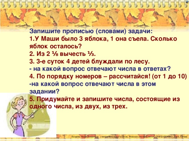 Запишите прописью (словами) задачи:  1.У Маши было 3 яблока, 1 она съела. Сколько яблок осталось?  2. Из 2 ⅛ вычесть ⅓.  3. 3-е суток 4 детей блуждали по лесу.  - на какой вопрос отвечают числа в ответах?  4. По порядку номеров – рассчитайся! (от 1 до 10)  -на какой вопрос отвечают числа в этом задании?  5. Придумайте и запишите числа, состоящие из одного числа, из двух, из трех.