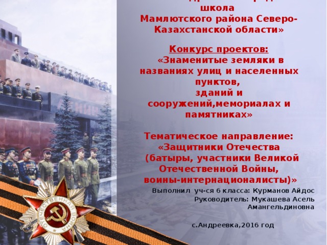 КГУ «Андреевская средняя школа  Мамлютского района Северо-Казахстанской области»   Конкурс проектов:  «Знаменитые земляки в названиях улиц и населенных пунктов,  зданий и сооружений,мемориалах и памятниках»   Тематическое направление:  «Защитники Отечества  (батыры, участники Великой Отечественной Войны,  воины-интернационалисты)»     Выполнил уч-ся 6 класса: Курманов Айдос Руководитель: Мукашева Асель Амангельдиновна  с.Андреевка,2016 год